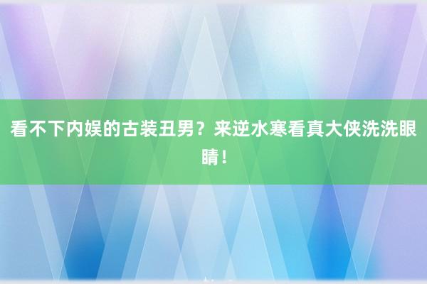 看不下内娱的古装丑男？来逆水寒看真大侠洗洗眼睛！