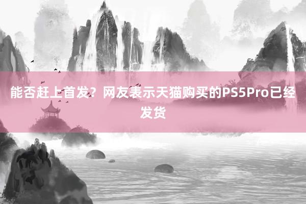 能否赶上首发？网友表示天猫购买的PS5Pro已经发货