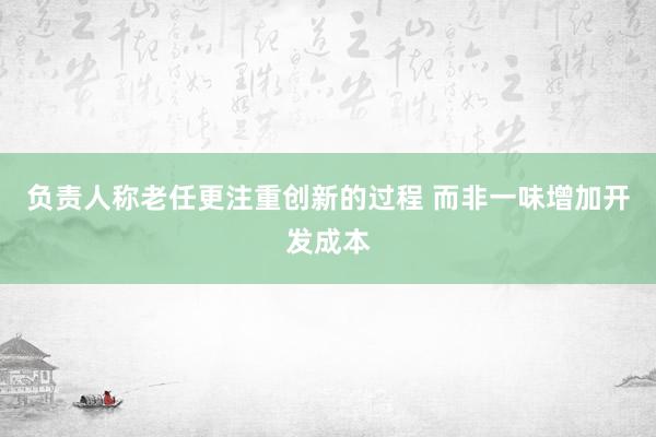 负责人称老任更注重创新的过程 而非一味增加开发成本