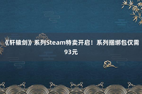 《轩辕剑》系列Steam特卖开启！系列捆绑包仅需93元