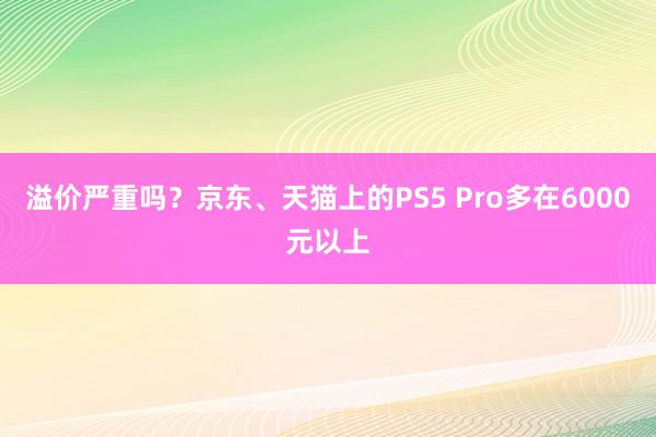 溢价严重吗？京东、天猫上的PS5 Pro多在6000元以上