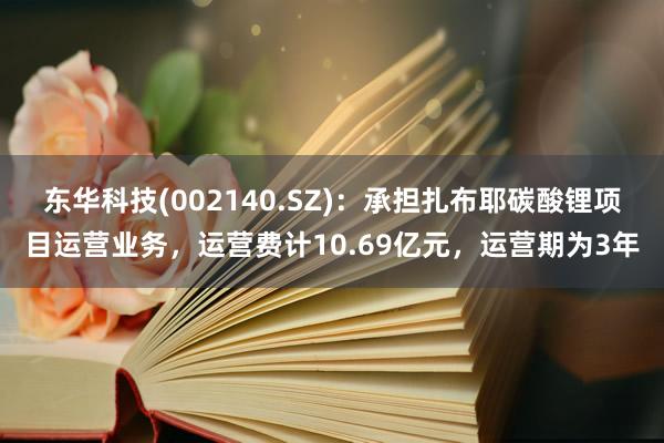 东华科技(002140.SZ)：承担扎布耶碳酸锂项目运营业务，运营费计10.69亿元，运营期为3年