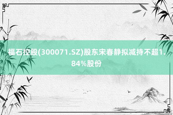 福石控股(300071.SZ)股东宋春静拟减持不超1.84%股份