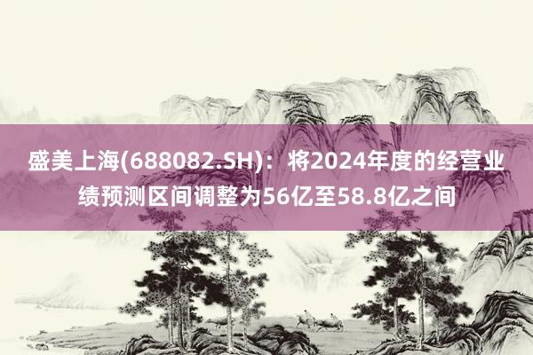 盛美上海(688082.SH)：将2024年度的经营业绩预测区间调整为56亿至58.8亿之间