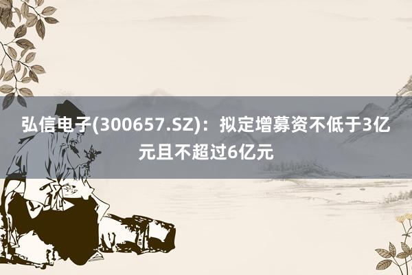 弘信电子(300657.SZ)：拟定增募资不低于3亿元且不超过6亿元