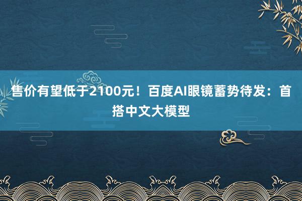 售价有望低于2100元！百度AI眼镜蓄势待发：首搭中文大模型