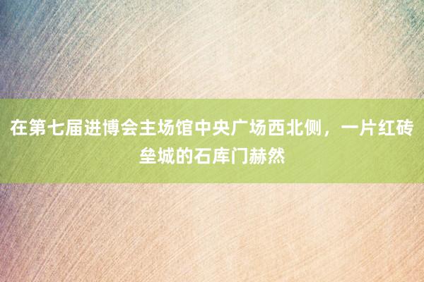 在第七届进博会主场馆中央广场西北侧，一片红砖垒城的石库门赫然