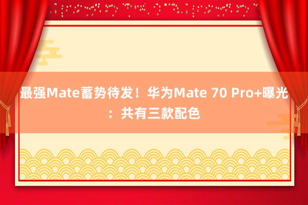 最强Mate蓄势待发！华为Mate 70 Pro+曝光：共有三款配色