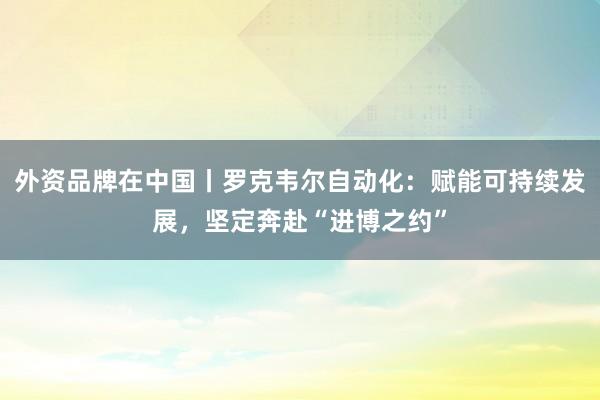 外资品牌在中国丨罗克韦尔自动化：赋能可持续发展，坚定奔赴“进博之约”