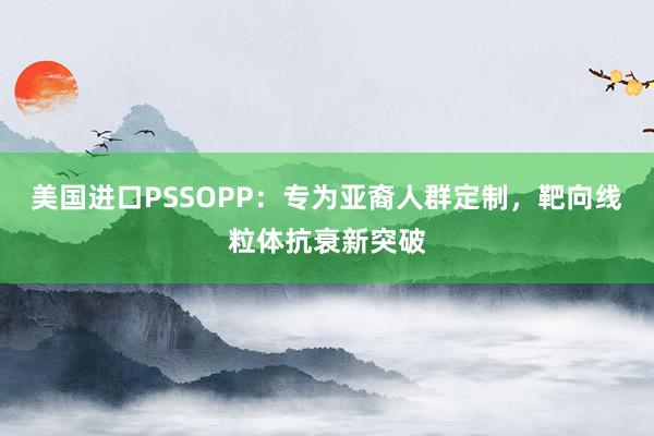 美国进口PSSOPP：专为亚裔人群定制，靶向线粒体抗衰新突破