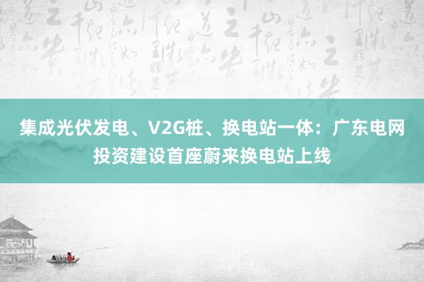 集成光伏发电、V2G桩、换电站一体：广东电网投资建设首座蔚来换电站上线