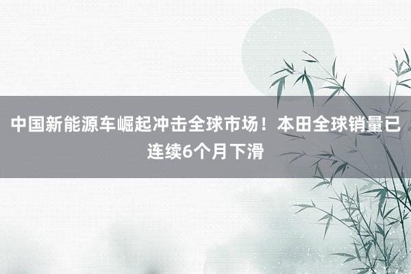 中国新能源车崛起冲击全球市场！本田全球销量已连续6个月下滑