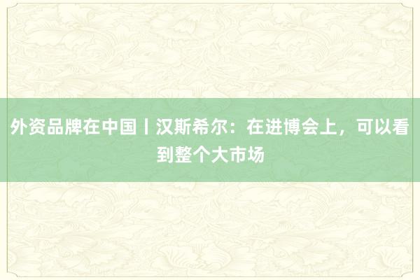 外资品牌在中国丨汉斯希尔：在进博会上，可以看到整个大市场