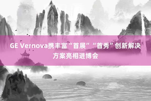 GE Vernova携丰富“首展”“首秀”创新解决方案亮相进博会