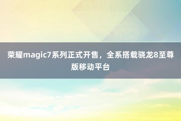 荣耀magic7系列正式开售，全系搭载骁龙8至尊版移动平台