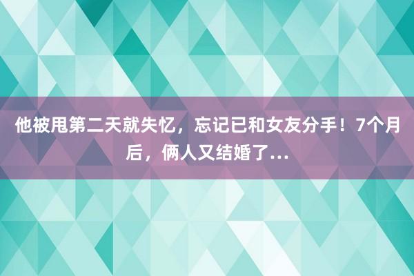 他被甩第二天就失忆，忘记已和女友分手！7个月后，俩人又结婚了…