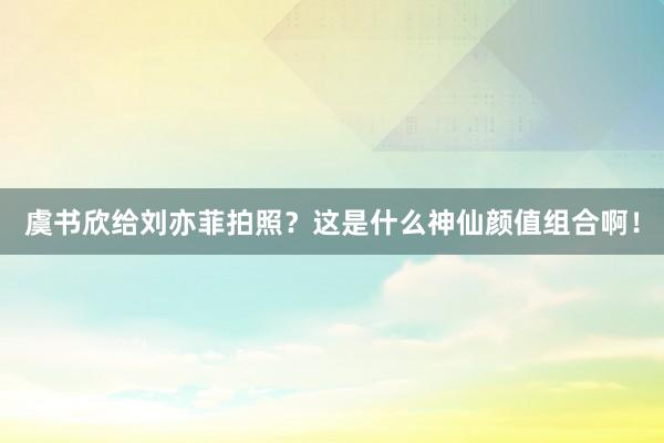 虞书欣给刘亦菲拍照？这是什么神仙颜值组合啊！