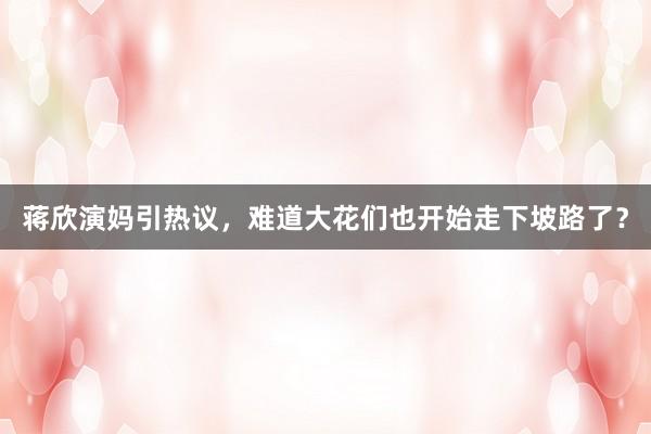 蒋欣演妈引热议，难道大花们也开始走下坡路了？