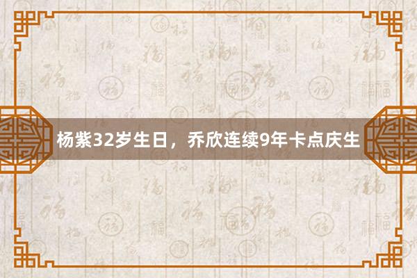 杨紫32岁生日，乔欣连续9年卡点庆生