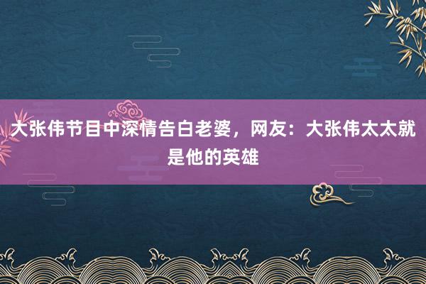 大张伟节目中深情告白老婆，网友：大张伟太太就是他的英雄