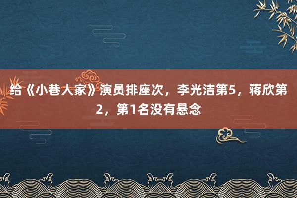 给《小巷人家》演员排座次，李光洁第5，蒋欣第2，第1名没有悬念