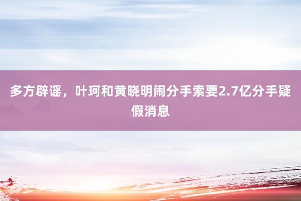 多方辟谣，叶珂和黄晓明闹分手索要2.7亿分手疑假消息