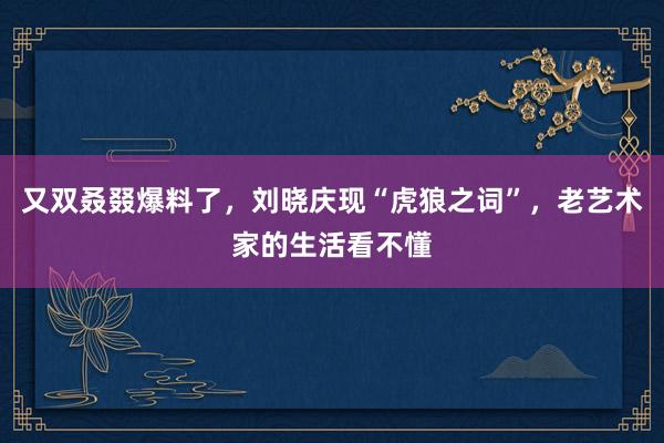 又双叒叕爆料了，刘晓庆现“虎狼之词”，老艺术家的生活看不懂