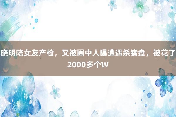 晓明陪女友产检，又被圈中人曝遭遇杀猪盘，被花了2000多个W