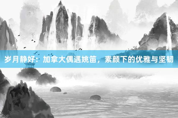 岁月静好：加拿大偶遇姚笛，素颜下的优雅与坚韧