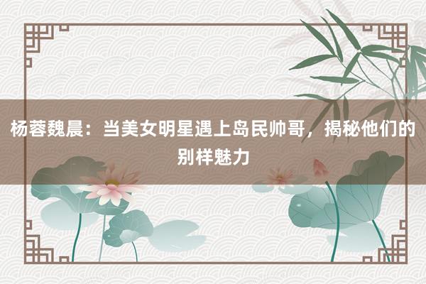 杨蓉魏晨：当美女明星遇上岛民帅哥，揭秘他们的别样魅力