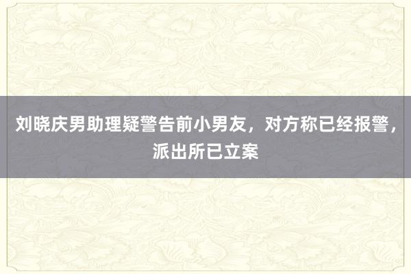 刘晓庆男助理疑警告前小男友，对方称已经报警，派出所已立案