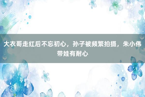 大衣哥走红后不忘初心，孙子被频繁拍摄，朱小伟带娃有耐心