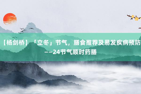 【杨剑桥】「立冬」节气，膳食推荐及易发疾病预防——24节气顺时药膳