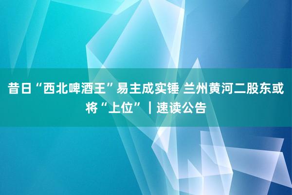 昔日“西北啤酒王”易主成实锤 兰州黄河二股东或将“上位”｜速读公告