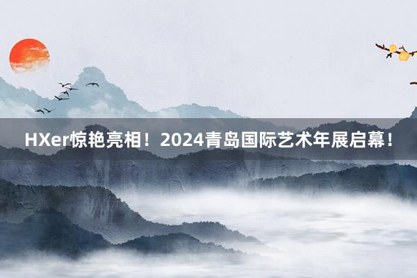 HXer惊艳亮相！2024青岛国际艺术年展启幕！