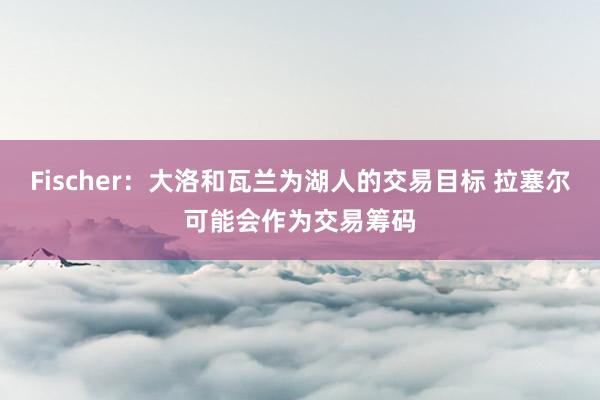 Fischer：大洛和瓦兰为湖人的交易目标 拉塞尔可能会作为交易筹码