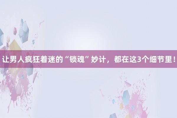 让男人疯狂着迷的“锁魂”妙计，都在这3个细节里！