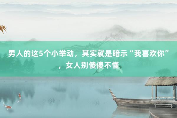 男人的这5个小举动，其实就是暗示“我喜欢你”，女人别傻傻不懂