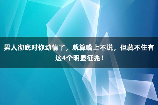 男人彻底对你动情了，就算嘴上不说，但藏不住有这4个明显征兆！