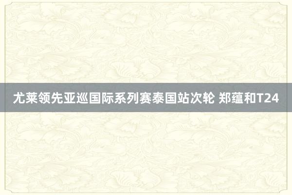 尤莱领先亚巡国际系列赛泰国站次轮 郑蕴和T24