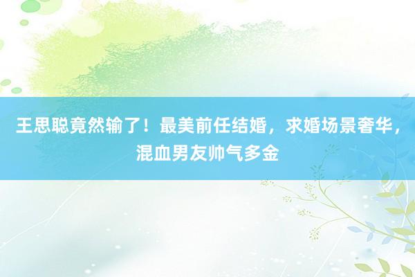 王思聪竟然输了！最美前任结婚，求婚场景奢华，混血男友帅气多金