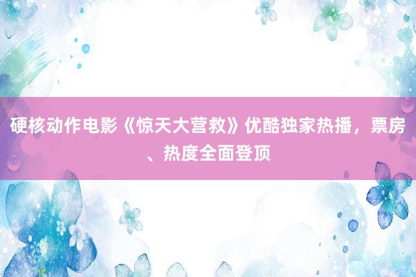 硬核动作电影《惊天大营救》优酷独家热播，票房、热度全面登顶