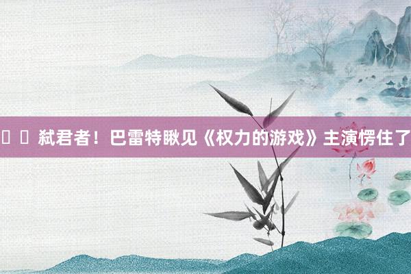 ⚔️弑君者！巴雷特瞅见《权力的游戏》主演愣住了