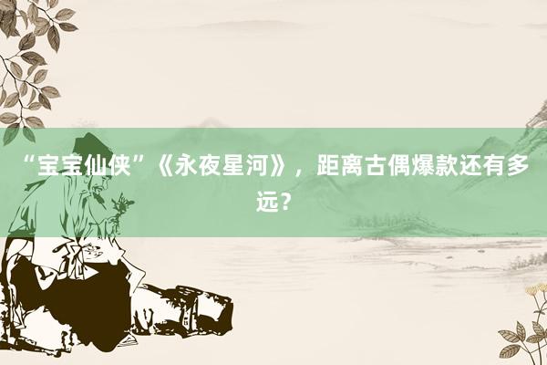 “宝宝仙侠”《永夜星河》，距离古偶爆款还有多远？