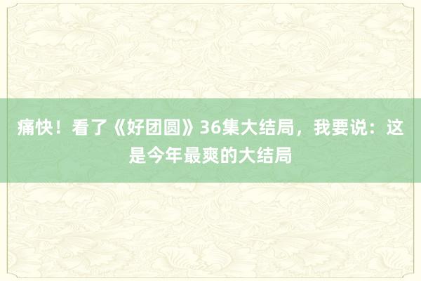 痛快！看了《好团圆》36集大结局，我要说：这是今年最爽的大结局