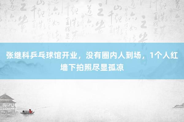 张继科乒乓球馆开业，没有圈内人到场，1个人红墙下拍照尽显孤凉