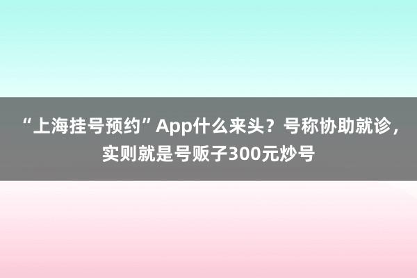 “上海挂号预约”App什么来头？号称协助就诊，实则就是号贩子300元炒号