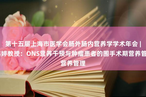 第十五届上海市医学会肠外肠内营养学学术年会 | 韩婷教授：ONS营养干预与肿瘤患者的围手术期营养管理