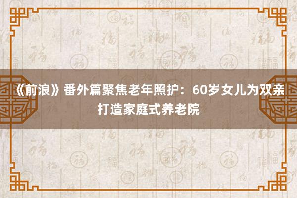 《前浪》番外篇聚焦老年照护：60岁女儿为双亲打造家庭式养老院