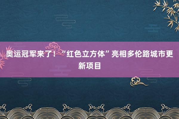 奥运冠军来了！“红色立方体”亮相多伦路城市更新项目